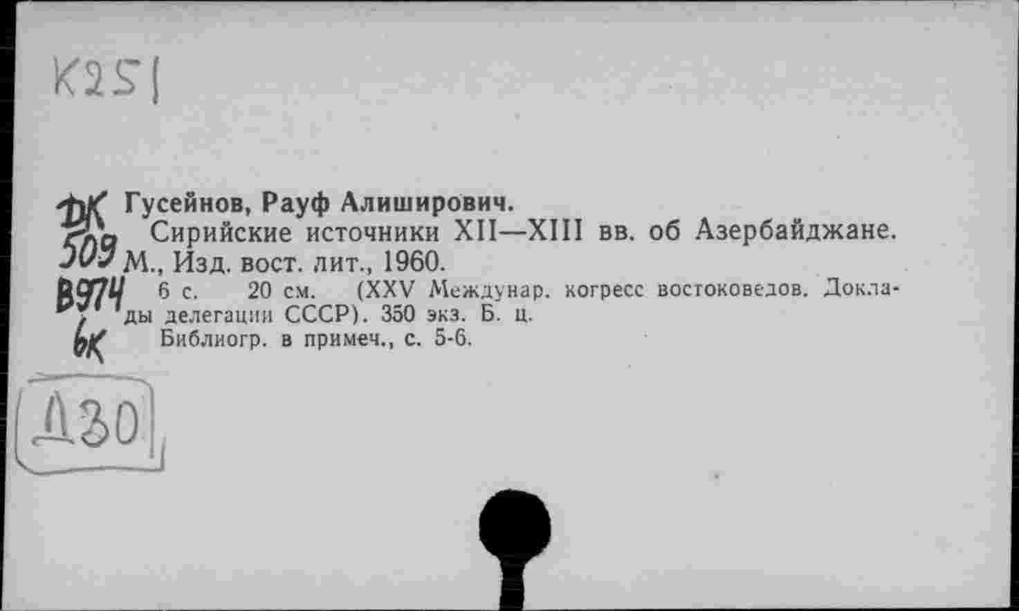 ﻿m|
Гусейнов, Рауф Алиширович.
<-Д, Сирийские источники XII—XIII вв. об Азербайджане. Jt/y М., Изд. вост, лит., 1960.
С 97// ® с- 2° см. (XXV Междунар. когресс востоковедов. Докладу ды делегации СССР). 350 экз. Б. ц.
А/ Библиогр. в примем., с. 5-6.
Û.SO'